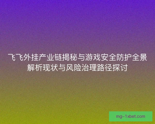 飞飞外挂产业链揭秘与游戏安全防护全景解析现状与风险治理路径探讨